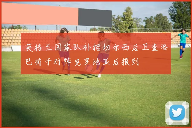 英格兰国家队补招切尔西后卫查洛巴将于对阵克罗地亚后报到
