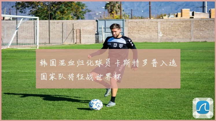 韩国混血归化球员卡斯特罗普入选国家队将征战世界杯