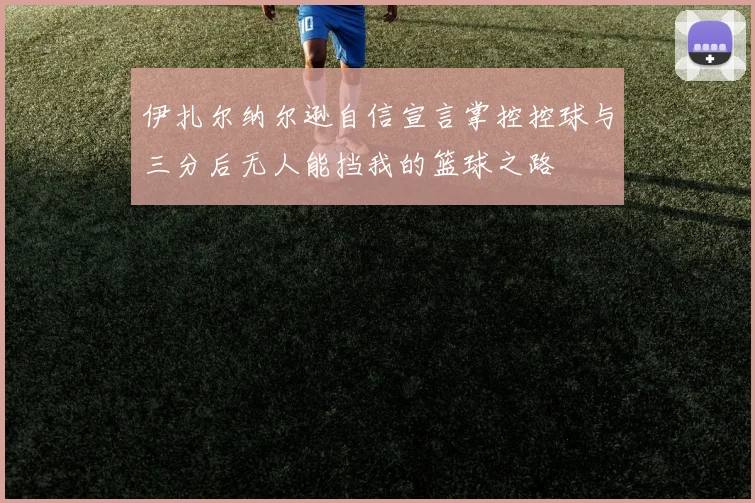 伊扎尔纳尔逊自信宣言掌控控球与三分后无人能挡我的篮球之路