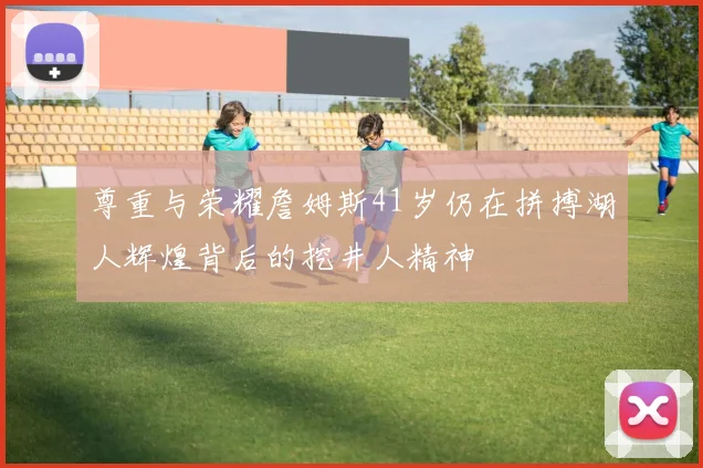尊重与荣耀詹姆斯41岁仍在拼搏湖人辉煌背后的挖井人精神