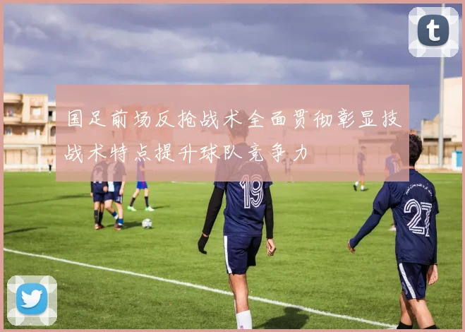 国足前场反抢战术全面贯彻彰显技战术特点提升球队竞争力
