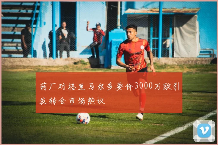 药厂对格里马尔多要价3000万欧引发转会市场热议