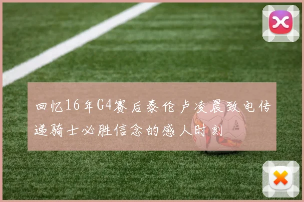 回忆16年G4赛后泰伦卢凌晨致电传递骑士必胜信念的感人时刻