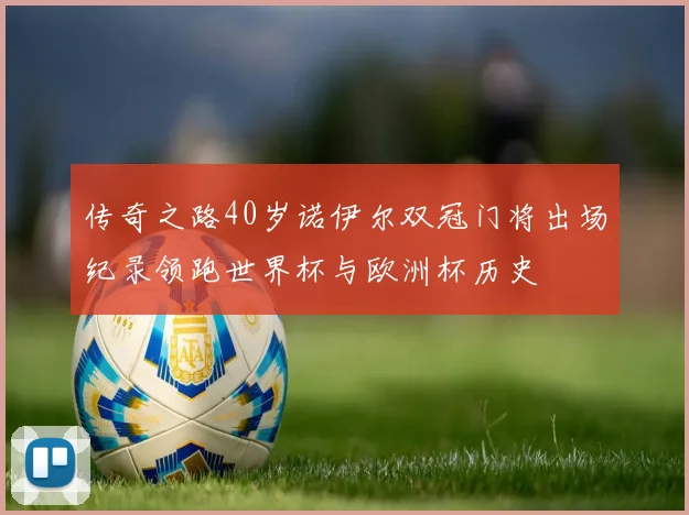 传奇之路40岁诺伊尔双冠门将出场纪录领跑世界杯与欧洲杯历史