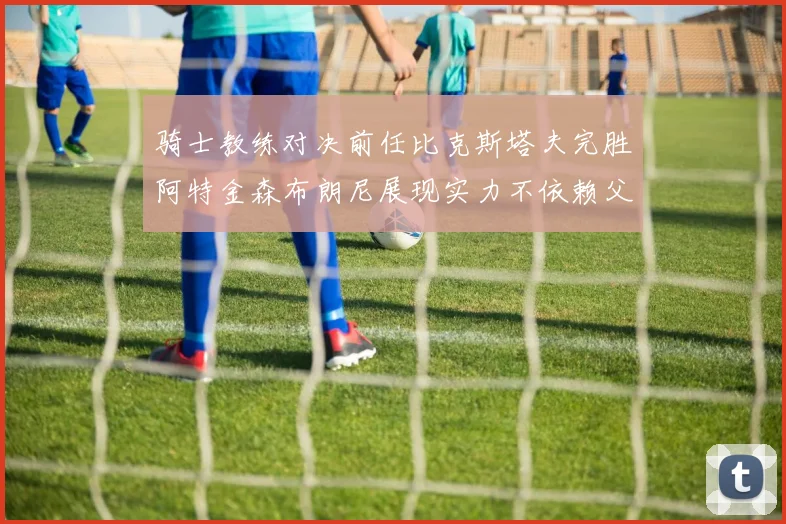 骑士教练对决前任比克斯塔夫完胜阿特金森布朗尼展现实力不依赖父亲