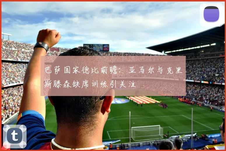 巴萨国家德比前瞻：亚马尔与克里斯滕森缺席训练引关注
