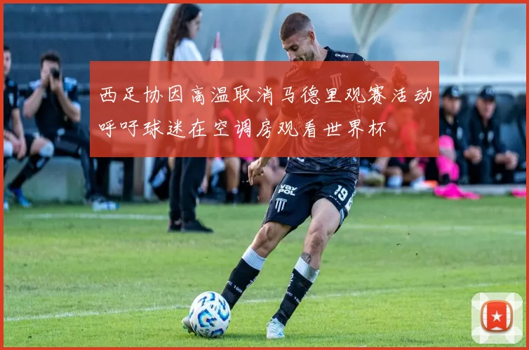 西足协因高温取消马德里观赛活动呼吁球迷在空调房观看世界杯