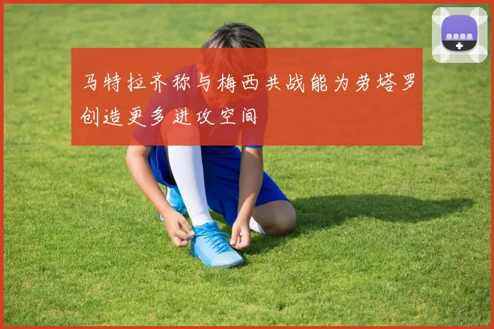 马特拉齐称与梅西共战能为劳塔罗创造更多进攻空间