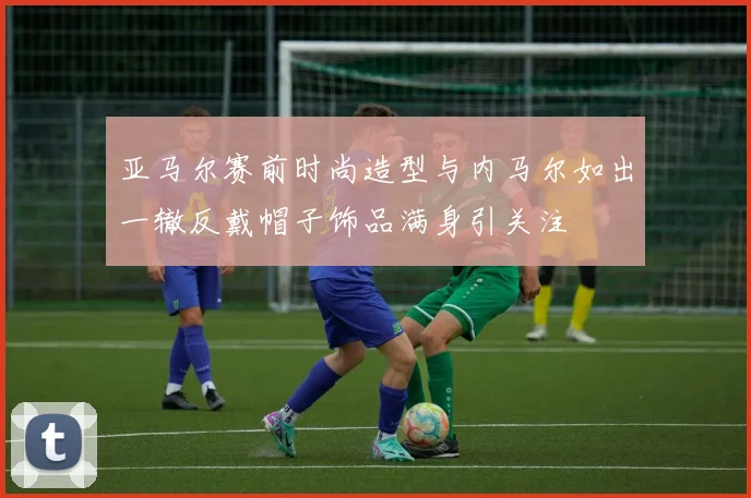 亚马尔赛前时尚造型与内马尔如出一辙反戴帽子饰品满身引关注