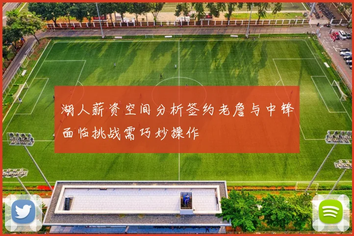 湖人薪资空间分析签约老詹与中锋面临挑战需巧妙操作