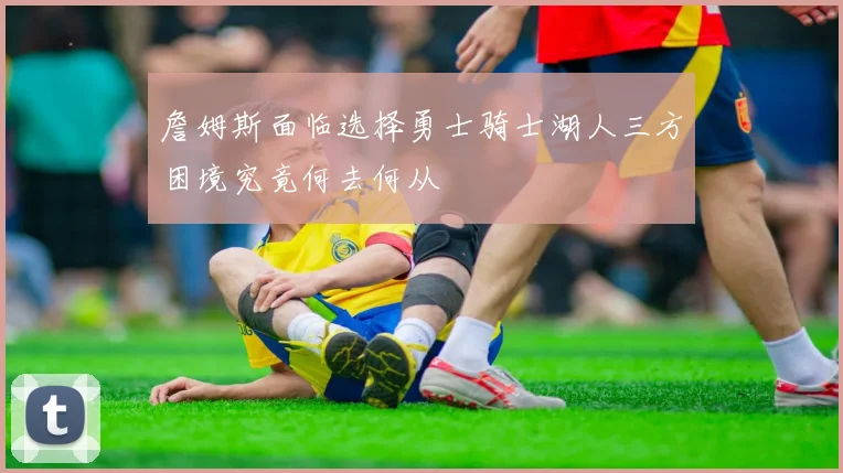 詹姆斯面临选择勇士骑士湖人三方困境究竟何去何从