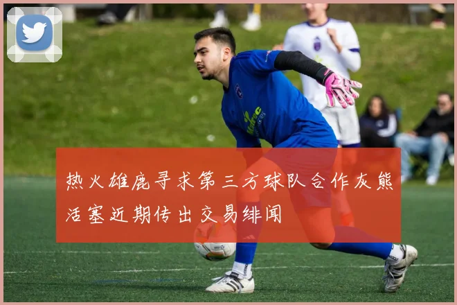 热火雄鹿寻求第三方球队合作灰熊活塞近期传出交易绯闻