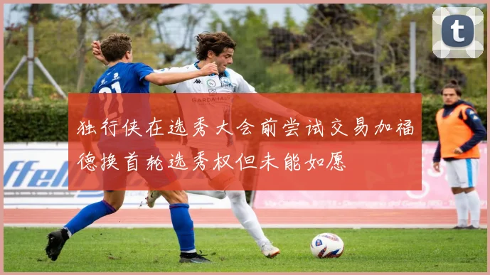 独行侠在选秀大会前尝试交易加福德换首轮选秀权但未能如愿