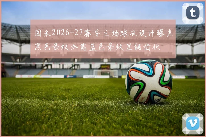 国米2026-27赛季主场球衣设计曝光黑色条纹加宽蓝色条纹呈锯齿状