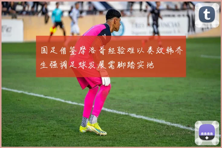 国足借鉴摩洛哥经验难以奏效韩乔生强调足球发展需脚踏实地