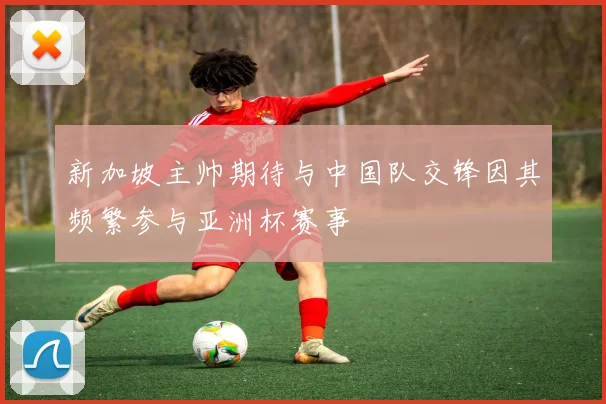 新加坡主帅期待与中国队交锋因其频繁参与亚洲杯赛事