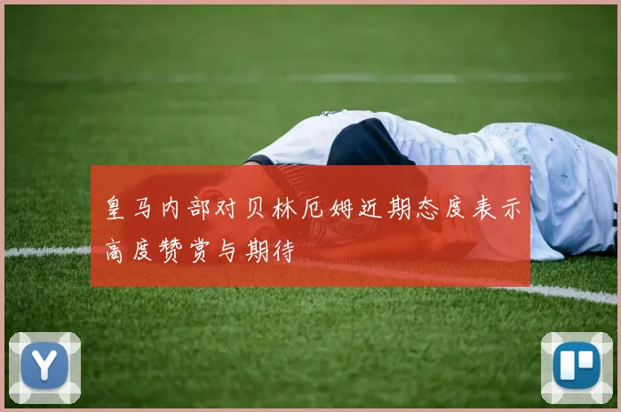 皇马内部对贝林厄姆近期态度表示高度赞赏与期待
