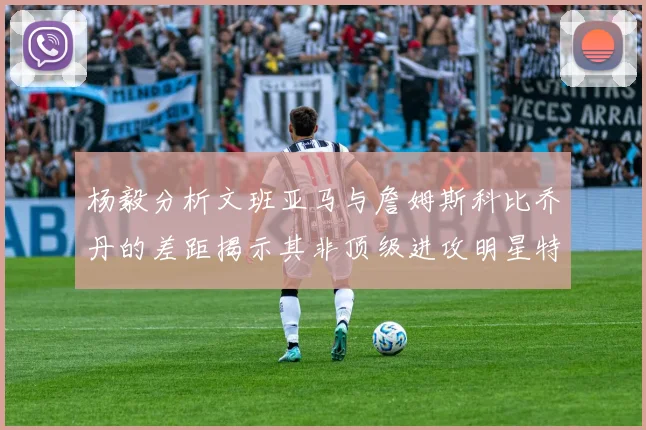 杨毅分析文班亚马与詹姆斯科比乔丹的差距揭示其非顶级进攻明星特质