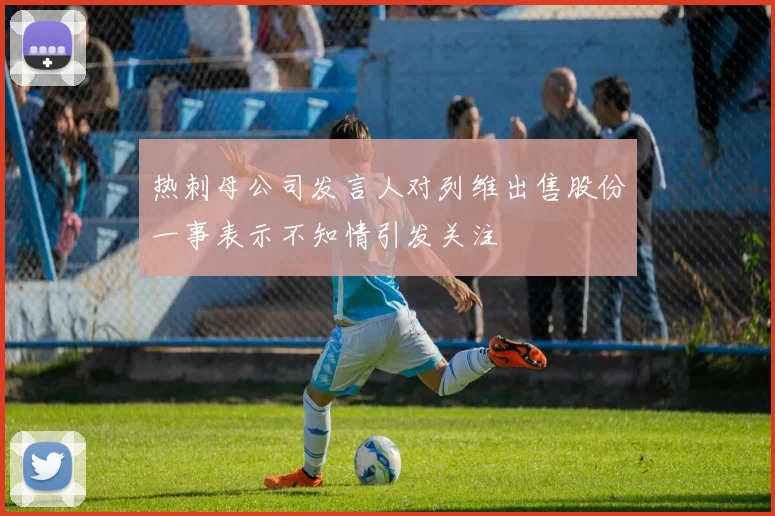热刺母公司发言人对列维出售股份一事表示不知情引发关注