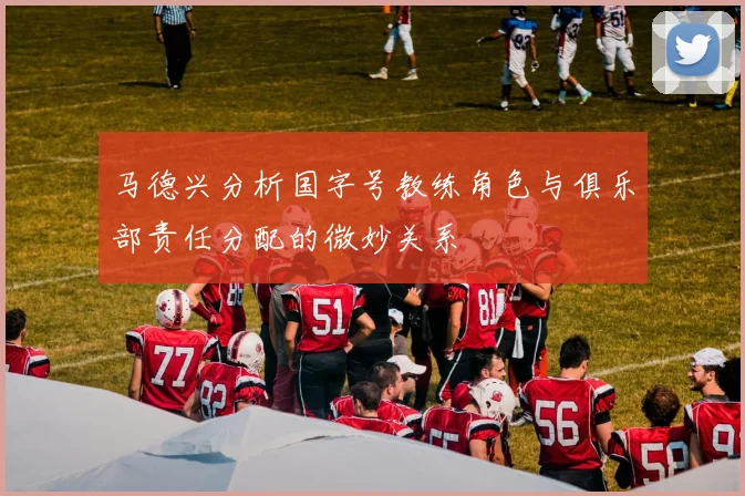 马德兴分析国字号教练角色与俱乐部责任分配的微妙关系