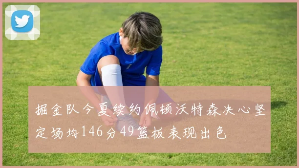 掘金队今夏续约佩顿沃特森决心坚定场均146分49篮板表现出色