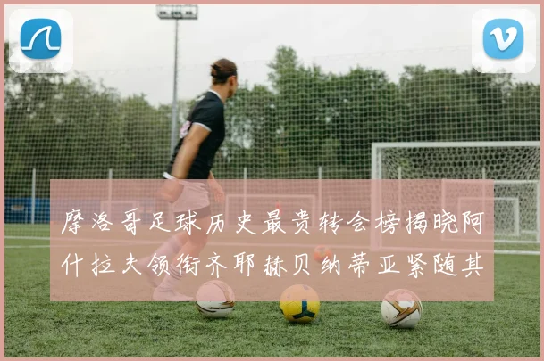 摩洛哥足球历史最贵转会榜揭晓阿什拉夫领衔齐耶赫贝纳蒂亚紧随其后