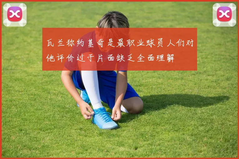 瓦兰称约基奇是最职业球员人们对他评价过于片面缺乏全面理解